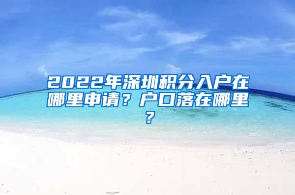 2022年深圳積分入戶在哪里申請(qǐng)？戶口落在哪里？