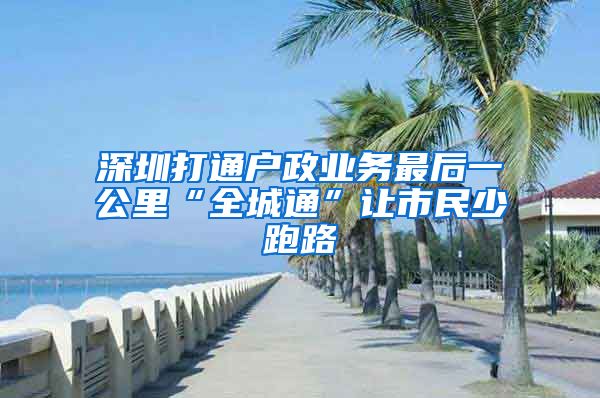 深圳打通戶政業(yè)務(wù)最后一公里“全城通”讓市民少跑路