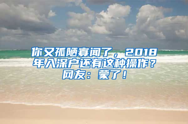 你又孤陋寡聞了，2018年入深戶還有這種操作？網友：蒙了！