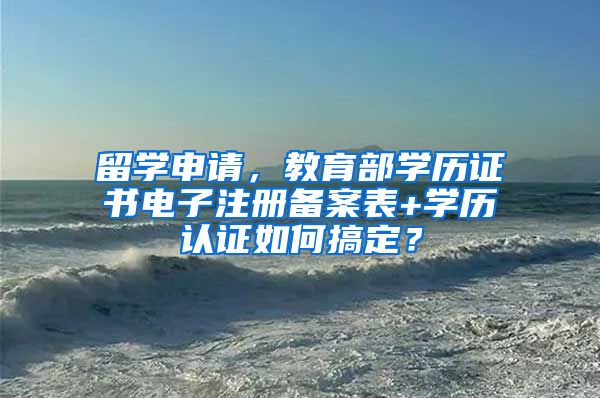 留學申請，教育部學歷證書電子注冊備案表+學歷認證如何搞定？