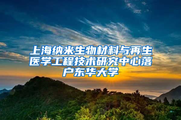 上海納米生物材料與再生醫(yī)學工程技術研究中心落戶東華大學