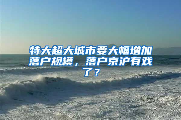 特大超大城市要大幅增加落戶規(guī)模，落戶京滬有戲了？