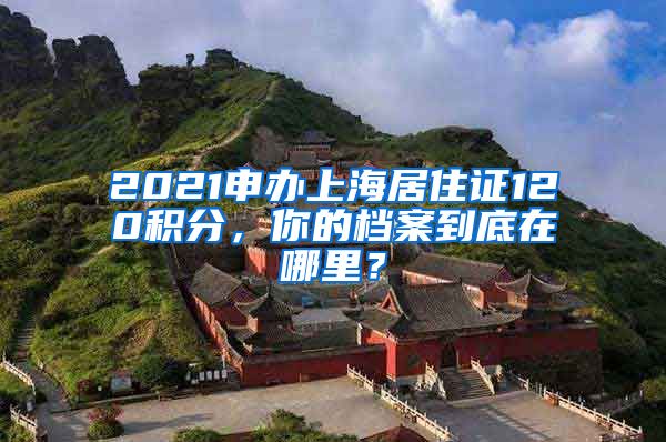 2021申辦上海居住證120積分，你的檔案到底在哪里？