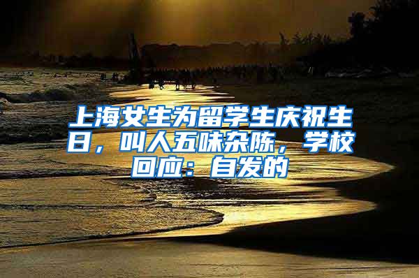 上海女生為留學(xué)生慶祝生日，叫人五味雜陳，學(xué)?；貞?yīng)：自發(fā)的