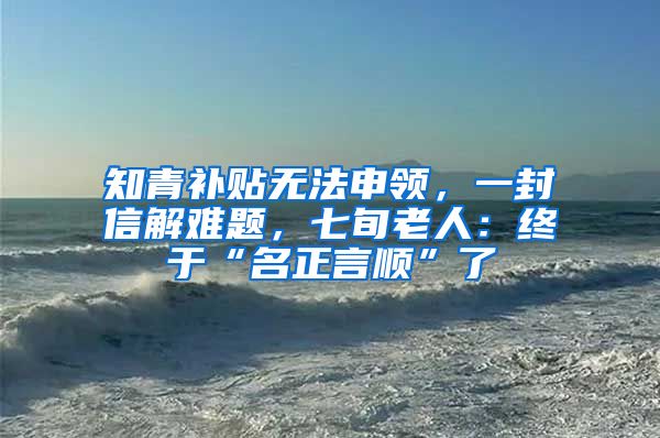 知青補貼無法申領，一封信解難題，七旬老人：終于“名正言順”了