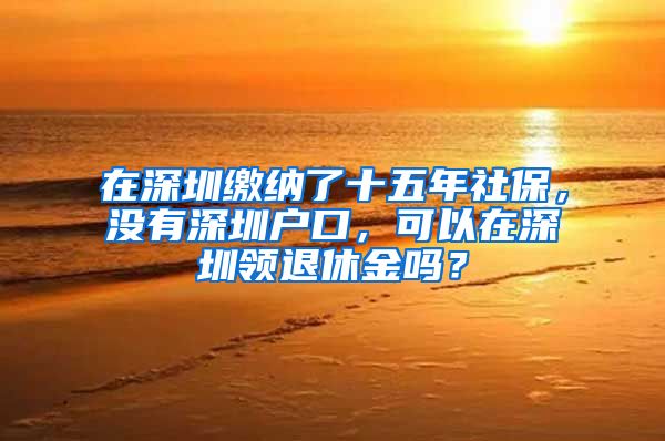 在深圳繳納了十五年社保，沒有深圳戶口，可以在深圳領退休金嗎？