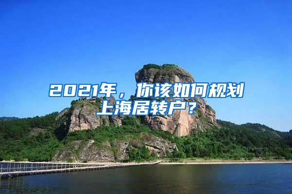 2021年，你該如何規(guī)劃上海居轉(zhuǎn)戶？