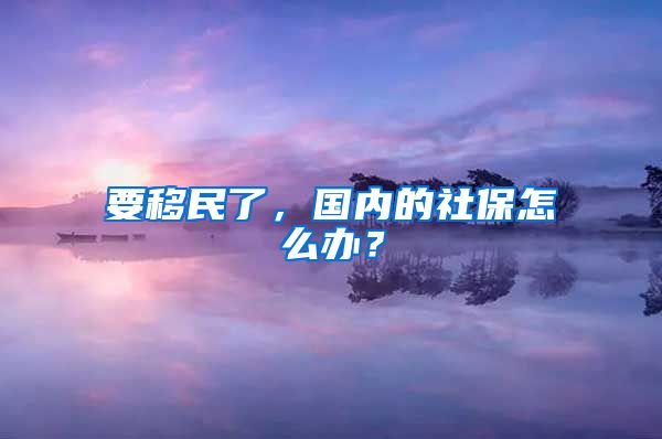 要移民了，國(guó)內(nèi)的社保怎么辦？