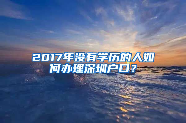 2017年沒(méi)有學(xué)歷的人如何辦理深圳戶口？