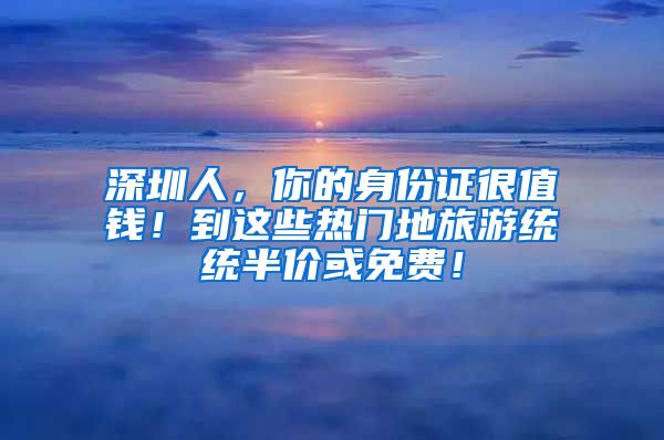 深圳人，你的身份證很值錢！到這些熱門地旅游統(tǒng)統(tǒng)半價(jià)或免費(fèi)！