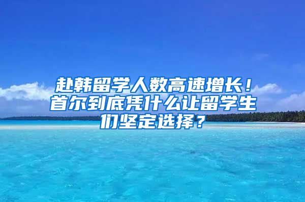 赴韓留學(xué)人數(shù)高速增長(zhǎng)！首爾到底憑什么讓留學(xué)生們堅(jiān)定選擇？