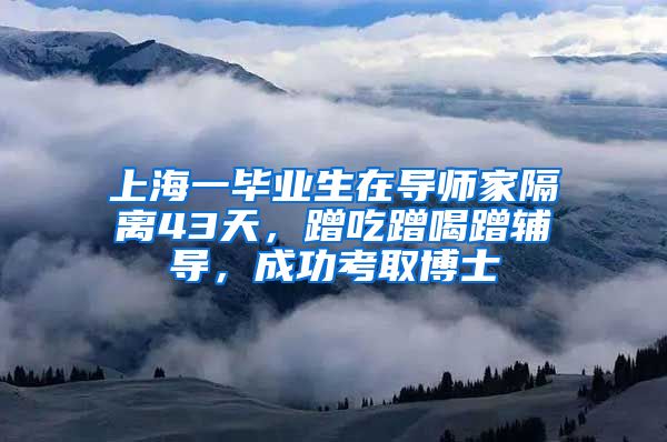 上海一畢業(yè)生在導師家隔離43天，蹭吃蹭喝蹭輔導，成功考取博士