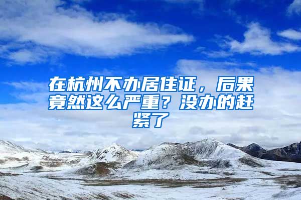 在杭州不辦居住證，后果竟然這么嚴重？沒辦的趕緊了