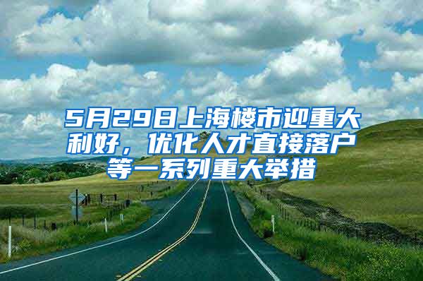 5月29日上海樓市迎重大利好，優(yōu)化人才直接落戶等一系列重大舉措