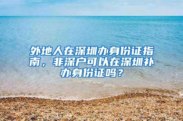 外地人在深圳辦身份證指南，非深戶(hù)可以在深圳補(bǔ)辦身份證嗎？