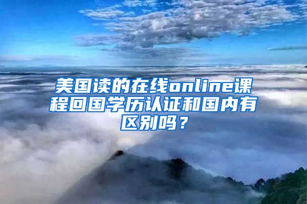 美國讀的在線online課程回國學歷認證和國內(nèi)有區(qū)別嗎？