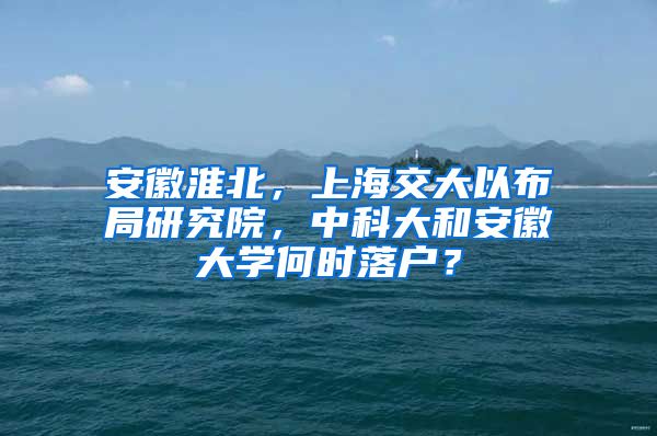 安徽淮北，上海交大以布局研究院，中科大和安徽大學何時落戶？