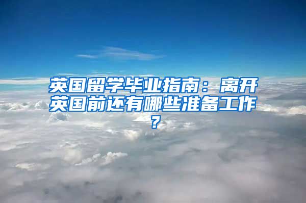 英國留學畢業(yè)指南：離開英國前還有哪些準備工作？