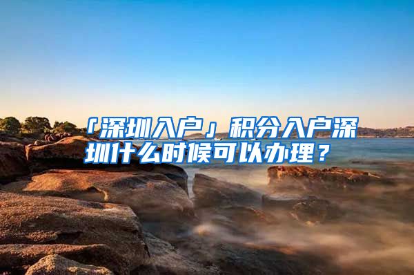 「深圳入戶」積分入戶深圳什么時候可以辦理？