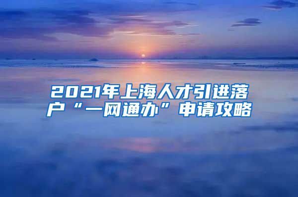 2021年上海人才引進落戶“一網(wǎng)通辦”申請攻略