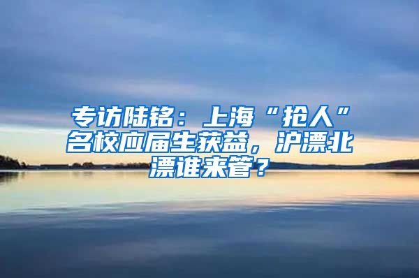 專訪陸銘：上?！皳屓恕泵?yīng)屆生獲益，滬漂北漂誰來管？