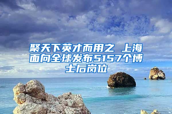 聚天下英才而用之 上海面向全球發(fā)布5157個博士后崗位