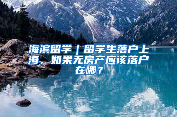 海濱留學｜留學生落戶上海，如果無房產(chǎn)應(yīng)該落戶在哪？