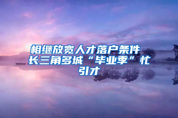 相繼放寬人才落戶條件 長(zhǎng)三角多城“畢業(yè)季”忙引才