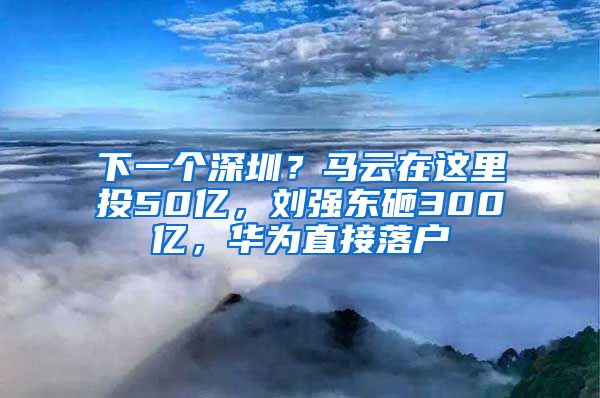 下一個深圳？馬云在這里投50億，劉強東砸300億，華為直接落戶