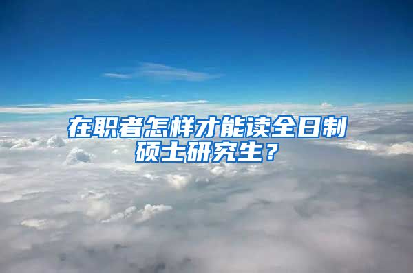 在職者怎樣才能讀全日制碩士研究生？