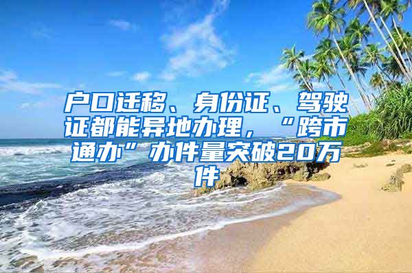 戶口遷移、身份證、駕駛證都能異地辦理，“跨市通辦”辦件量突破20萬件