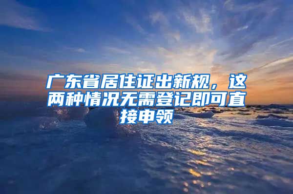 廣東省居住證出新規(guī)，這兩種情況無需登記即可直接申領(lǐng)