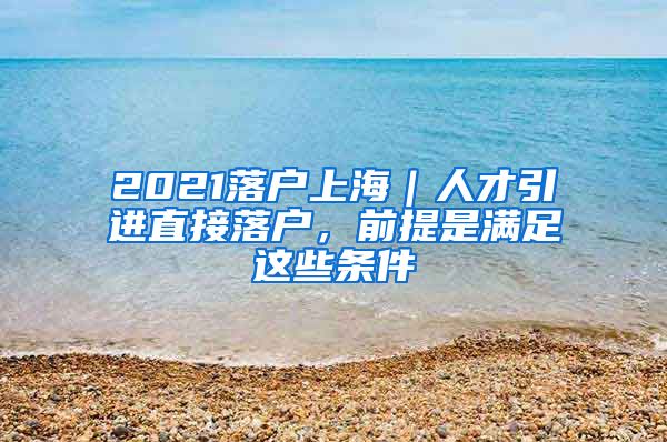 2021落戶上海｜人才引進(jìn)直接落戶，前提是滿足這些條件