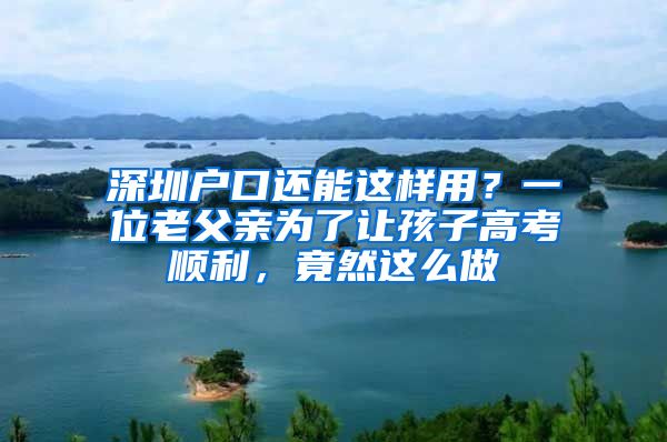 深圳戶口還能這樣用？一位老父親為了讓孩子高考順利，竟然這么做