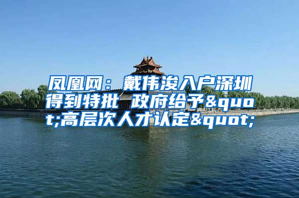 鳳凰網(wǎng)：戴偉浚入戶深圳得到特批 政府給予"高層次人才認定"