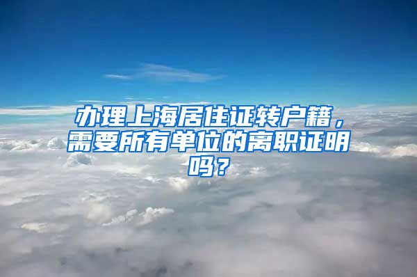 辦理上海居住證轉(zhuǎn)戶籍，需要所有單位的離職證明嗎？