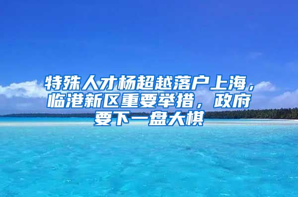 特殊人才楊超越落戶上海，臨港新區(qū)重要舉措，政府要下一盤大棋