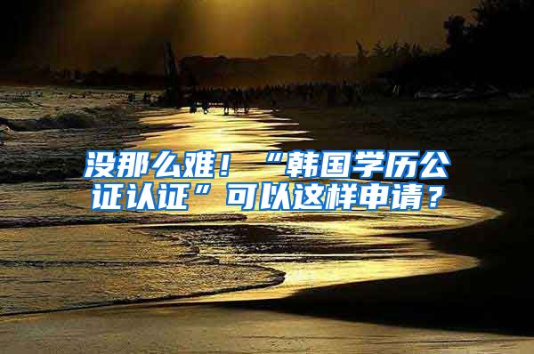 沒(méi)那么難！“韓國(guó)學(xué)歷公證認(rèn)證”可以這樣申請(qǐng)？