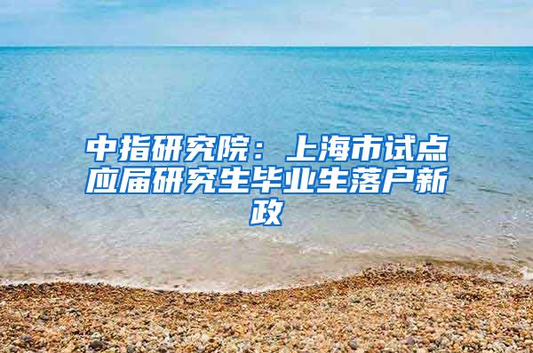 中指研究院：上海市試點(diǎn)應(yīng)屆研究生畢業(yè)生落戶新政