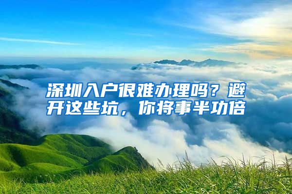 深圳入戶很難辦理嗎？避開這些坑，你將事半功倍