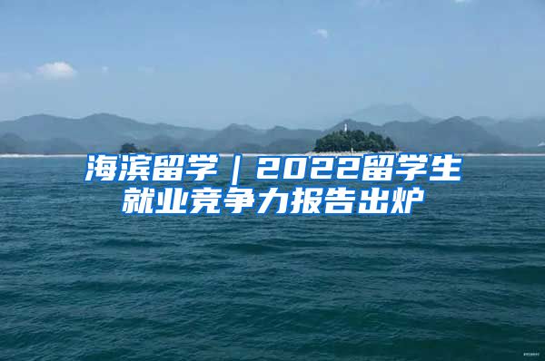 海濱留學(xué)｜2022留學(xué)生就業(yè)競(jìng)爭(zhēng)力報(bào)告出爐