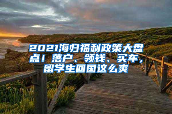 2021海歸福利政策大盤點！落戶、領錢、買車，留學生回國這么爽