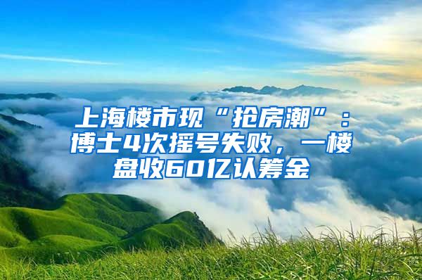 上海樓市現(xiàn)“搶房潮”：博士4次搖號(hào)失敗，一樓盤收60億認(rèn)籌金