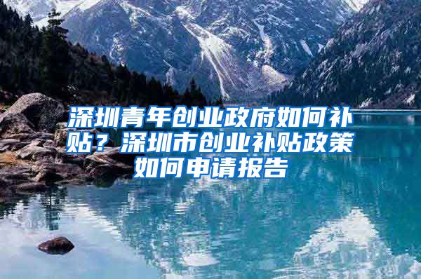 深圳青年創(chuàng)業(yè)政府如何補貼？深圳市創(chuàng)業(yè)補貼政策如何申請報告