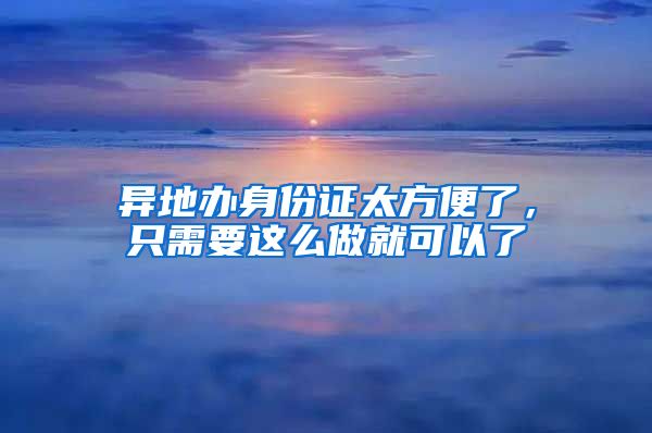 異地辦身份證太方便了，只需要這么做就可以了