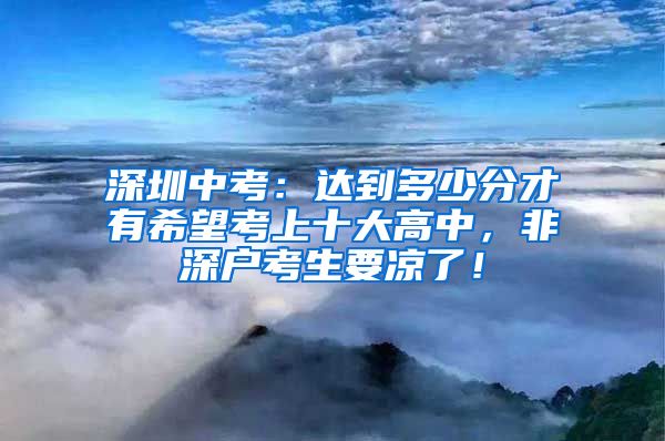 深圳中考：達(dá)到多少分才有希望考上十大高中，非深戶考生要涼了！