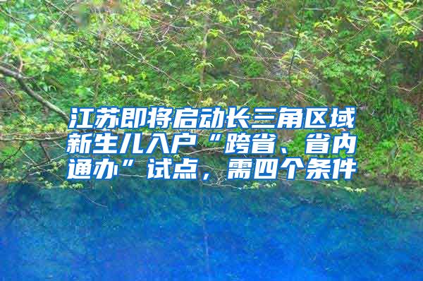 江蘇即將啟動長三角區(qū)域新生兒入戶“跨省、省內(nèi)通辦”試點(diǎn)，需四個(gè)條件