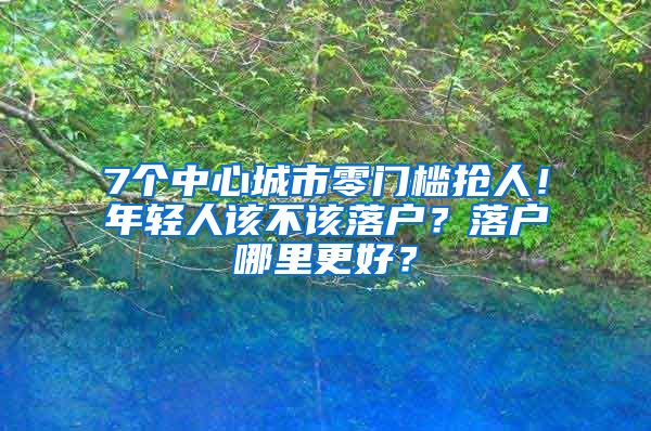 7個中心城市零門檻搶人！年輕人該不該落戶？落戶哪里更好？