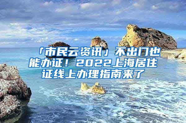 「市民云資訊」不出門也能辦證！2022上海居住證線上辦理指南來了