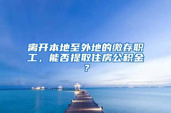 離開本地至外地的繳存職工，能否提取住房公積金？